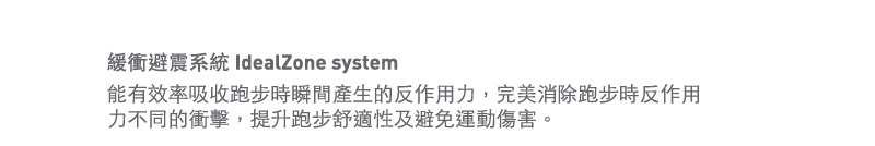 緩衝避震系統 IdealZone system 
能有效率吸收跑步時瞬間產生的反作用力，完美消除跑步時反作用力不同的衝擊，提升跑步舒適性及避免運動傷害。