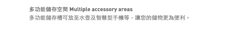 多功能儲存空間 Multiple accessory areas
儲存槽及可拆式手機支架，讓你的儲物更為便利。